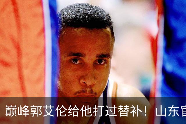 巅峰郭艾伦给他打过替补！山东官宣于德豪不再续约 31岁未来去向成疑